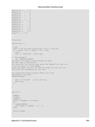 Advanced Bash-Scripting Guide
bone1[6]="| o     o   |"
bone2[1]="|    o      |"
bone2[2]="|           |"
bone2[3]="|    o      |"
bone2[4]="|           |"
bone2[5]="|    o      |"
bone2[6]="| o     o   |"
bone3[1]="|           |"
bone3[2]="| o         |"
bone3[3]="| o         |"
bone3[4]="| o     o   |"
bone3[5]="| o     o   |"
bone3[6]="| o     o   |"
bone="+---------+"



# Functions

instructions () {

    clear
    echo -n "Do you need instructions? (y/n) "; read ans
    if [ "$ans" = "y" -o "$ans" = "Y" ]; then
      clear
      echo -e 'E[34;47m' # Blue type.

#  "cat document"
    cat <<INSTRUCTIONSZZZ
The name of the game is Petals Around the Rose,
and that name is significant.
Five dice will roll and you must guess the "answer" for each roll.
It will be zero or an even number.
After your guess, you will be told the answer for the roll, but . . .
that's ALL the information you will get.

Six consecutive correct guesses admits you to the
Fellowship of the Rose.
INSTRUCTIONSZZZ

      echo -e "033[0m"    # Turn off blue.
      else clear
    fi

}


fortune ()
{
  RANGE=7
  FLOOR=0
  number=0
  while [ "$number" -le $FLOOR ]
  do
    number=$RANDOM
    let "number %= $RANGE"   # 1 - 6.
  done

    return $number
}




Appendix A. Contributed Scripts                                         684
 
