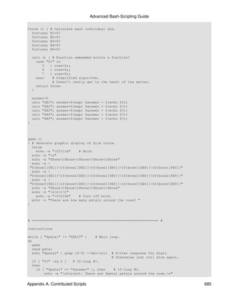Advanced Bash-Scripting Guide

throw () {   # Calculate each individual die.
  fortune;   B1=$?
  fortune;   B2=$?
  fortune;   B3=$?
  fortune;   B4=$?
  fortune;   B5=$?

    calc () { # Function embedded within a function!
      case "$1" in
         3   ) rose=2;;
         5   ) rose=4;;
         *   ) rose=0;;
      esac    # Simplified algorithm.
              # Doesn't really get to the heart of the matter.
      return $rose
    }

    answer=0
    calc "$B1";   answer=$(expr   $answer   +   $(echo   $?))
    calc "$B2";   answer=$(expr   $answer   +   $(echo   $?))
    calc "$B3";   answer=$(expr   $answer   +   $(echo   $?))
    calc "$B4";   answer=$(expr   $answer   +   $(echo   $?))
    calc "$B5";   answer=$(expr   $answer   +   $(echo   $?))
}



game ()
{ # Generate graphic display of dice throw.
  throw
    echo -e "033[1m"    # Bold.
  echo -e "n"
  echo -e "$bonet$bonet$bonet$bonet$bone"
  echo -e 
 "${bone1[$B1]}t${bone1[$B2]}t${bone1[$B3]}t${bone1[$B4]}t${bone1[$B5]}"
  echo -e 
 "${bone2[$B1]}t${bone2[$B2]}t${bone2[$B3]}t${bone2[$B4]}t${bone2[$B5]}"
  echo -e 
 "${bone3[$B1]}t${bone3[$B2]}t${bone3[$B3]}t${bone3[$B4]}t${bone3[$B5]}"
  echo -e "$bonet$bonet$bonet$bonet$bone"
  echo -e "nntt"
    echo -e "033[0m"    # Turn off bold.
  echo -n "There are how many petals around the rose? "
}



# ============================================================== #

instructions

while [ "$petal" != "$EXIT" ]     # Main loop.
do
   game
   read petal
   echo "$petal" | grep [0-9] >/dev/null # Filter response for digit.
                                          # Otherwise just roll dice again.
   if [ "$?" -eq 0 ]   # If-loop #1.
   then
     if [ "$petal" == "$answer" ]; then    # If-loop #2.
         echo -e "nCorrect. There are $petal petals around the rose.n"


Appendix A. Contributed Scripts                                                685
 