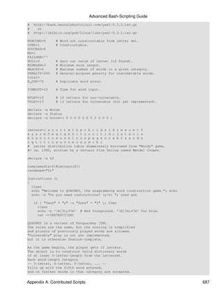 Advanced Bash-Scripting Guide
#   http://bash.neuralshortciruit.com/yawl-0.3.2.tar.gz
#     or
#   http://ibiblio.org/pub/Linux/libs/yawl-0.3.2.tar.gz

NONCONS=0       # Word not constructable from letter set.
CONS=1          # Constructable.
SUCCESS=0
NG=1
FAILURE=''
NULL=0          #   Zero out value of letter (if found).
MINWLEN=3       #   Minimum word length.
MAXCAT=5        #   Maximum number of words in a given category.
PENALTY=200     #   General-purpose penalty for unacceptable words.
total=
E_DUP=70        # Duplicate word error.

TIMEOUT=10      # Time for word input.

NVLET=10        # 10 letters for non-vulnerable.
VULET=13        # 13 letters for vulnerable (not yet implemented).

declare -a Words
declare -a Status
declare -a Score=( 0 0 0 0 0 0 0 0 0 0 0 )


letters=( a n s r t m l k p r b c i d s i d z e w u e t f
e y e r e f e g t g h h i t r s c i t i d i j a t a o l a
m n a n o v n w o s e l n o s p a q e e r a b r s a o d s
t g t i t l u e u v n e o x y m r k )
# Letter distribution table shamelessly borrowed from "Wordy" game,
#+ ca. 1992, written by a certain fine fellow named Mendel Cooper.

declare -a LS

numelements=${#letters[@]}
randseed="$1"

instructions ()
{
  clear
  echo "Welcome to QUACKEY, the anagramming word construction game."; echo
  echo -n "Do you need instructions? (y/n) "; read ans

    if [ "$ans" = "y" -o "$ans" = "Y" ]; then
      clear
      echo -e 'E[31;47m' # Red foreground. 'E[34;47m' for blue.
      cat <<INSTRUCTION1

QUACKEY is a variant of Perquackey [TM].
The rules are the same, but the scoring is simplified
and plurals of previously played words are allowed.
"Vulnerable" play is not yet implemented,
but it is otherwise feature-complete.

As the game begins, the player gets 10 letters.
The object is to construct valid dictionary words
of at least 3-letter-length from the letterset.
Each word-length category
-- 3-letter, 4-letter, 5-letter, ... --
fills up with the fifth word entered,
and no further words in that category are accepted.


Appendix A. Contributed Scripts                                              687
 