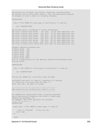 Advanced Bash-Scripting Guide

The penalty for too-short (two-letter), duplicate, unconstructable,
and invalid (not in dictionary) words is -200. The same penalty applies
to attempts to enter a word in a filled-up category.

INSTRUCTION1

  echo -n "Hit ENTER for next page of instructions. "; read az1

       cat <<INSTRUCTION2

The   scoring mostly corresponds to classic Perquackey:
The   first 3-letter word scores    60, plus   10 for each   additional   one.
The   first 4-letter word scores   120, plus   20 for each   additional   one.
The   first 5-letter word scores   200, plus   50 for each   additional   one.
The   first 6-letter word scores   300, plus 100 for each    additional   one.
The   first 7-letter word scores   500, plus 150 for each    additional   one.
The   first 8-letter word scores   750, plus 250 for each    additional   one.
The   first 9-letter word scores 1000, plus 500 for each     additional   one.
The   first 10-letter word scores 2000, plus 2000 for each   additional   one.

Category completion bonuses are:
3-letter words   100
4-letter words   200
5-letter words   400
6-letter words   800
7-letter words 2000
8-letter words 10000
This is a simplification of the absurdly complicated Perquackey bonus
scoring system.

INSTRUCTION2

  echo -n "Hit ENTER for final page of instructions. "; read az1

       cat <<INSTRUCTION3


Hitting just ENTER for a word entry ends the game.

Individual word entry is timed to a maximum of 10 seconds.
*** Timing out on an entry ends the game. ***
Other than that, the game is untimed.

--------------------------------------------------
Game statistics are automatically saved to a file.
--------------------------------------------------

For competitive ("duplicate") play, a previous letterset
may be duplicated by repeating the script's random seed,
command-line parameter $1.
For example, "qky 7633" specifies the letterset
c a d i f r h u s k ...
INSTRUCTION3

  echo; echo -n "Hit ENTER to begin game. "; read az1

         echo -e "033[0m"    # Turn off red.
       else clear
  fi

  clear


Appendix A. Contributed Scripts                                                  688
 