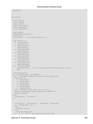 Advanced Bash-Scripting Guide
    get_score

}

get_score()
{
  local wlen=0
  local score=0
  local bonus=0
  local first_word=0
  local add_word=0
  local numwords=0

    wlen=${#wrd}
    numwords=${Score[wlen]}
    Score[2]=0
    Status[4]=""   # Initialize "bonus" to 0.

    case "$wlen" in
      3) first_word=60
         add_word=10;;
      4) first_word=120
         add_word=20;;
      5) first_word=200
         add_word=50;;
      6) first_word=300
         add_word=100;;
      7) first_word=500
         add_word=150;;
      8) first_word=750
         add_word=250;;
      9) first_word=1000
         add_word=500;;
     10) first_word=2000
         add_word=2000;;   # This category modified from original rules!
        esac

    ((Score[wlen]++))
    if [ ${Score[wlen]} -eq $MAXCAT ]
    then    # Category completion bonus scoring simplified!
      case $wlen in
         3 ) bonus=100;;
         4 ) bonus=200;;
         5 ) bonus=400;;
         6 ) bonus=800;;
         7 ) bonus=2000;;
         8 ) bonus=10000;;
      esac # Needn't worry about 9's and 10's.
      Status[4]="Category-$wlen-completion***BONUS***"
      Score[2]=$bonus
    else
      Status[4]=""    # Erase it.
    fi


      let "score = $first_word +    $add_word * $numwords"
      if [ "$numwords" -eq 0 ]
      then
         Score[0]=$score
      else
         Score[0]=$add_word
      fi    # All this to distinguish last-word score


Appendix A. Contributed Scripts                                            690
 