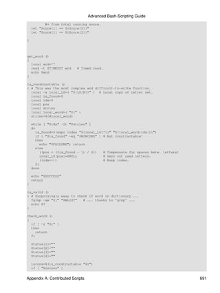 Advanced Bash-Scripting Guide
           #+ from total running score.
    let "Score[1] += ${Score[0]}"
    let "Score[1] += ${Score[2]}"

}



get_word ()
{
  local wrd=''
  read -t $TIMEOUT wrd     # Timed read.
  echo $wrd
}

is_constructable ()
{ # This was the most complex and difficult-to-write function.
  local -a local_LS=( "${LS[@]}" ) # Local copy of letter set.
  local is_found=0
  local idx=0
  local pos
  local strlen
  local local_word=( "$1" )
  strlen=${#local_word}

    while [ "$idx" -lt "$strlen" ]
    do
      is_found=$(expr index "${local_LS[*]}" "${local_word:idx:1}")
      if [ "$is_found" -eq "$NONCONS" ] # Not constructable!
      then
         echo "$FAILURE"; return
      else
         ((pos = ($is_found - 1) / 2))  # Compensate for spaces betw. letters!
         local_LS[pos]=$NULL            # Zero out used letters.
         ((idx++))                      # Bump index.
      fi
    done

    echo "$SUCCESS"
    return
}

is_valid ()
{ # Surprisingly easy to check if word in dictionary ...
  fgrep -qw "$1" "$WLIST"   # ... thanks to 'grep' ...
  echo $?
}

check_word ()
{
  if [ -z "$1" ]
  then
    return
  fi

    Status[1]=""
    Status[2]=""
    Status[3]=""
    Status[4]=""

    iscons=$(is_constructable "$1")
    if [ "$iscons" ]


Appendix A. Contributed Scripts                                                  691
 