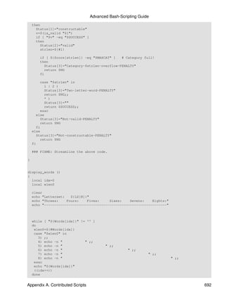 Advanced Bash-Scripting Guide
    then
      Status[1]="constructable"
      v=$(is_valid "$1")
      if [ "$v" -eq "$SUCCESS" ]
      then
         Status[2]="valid"
         strlen=${#1}

        if [ ${Score[strlen]} -eq "$MAXCAT" ]   # Category full!
        then
          Status[3]="Category-$strlen-overflow-PENALTY"
          return $NG
        fi

         case "$strlen" in
           1 | 2 )
           Status[3]="Two-letter-word-PENALTY"
           return $NG;;
           * )
           Status[3]=""
           return $SUCCESS;;
         esac
      else
         Status[3]="Not-valid-PENALTY"
         return $NG
      fi
    else
      Status[3]="Not-constructable-PENALTY"
         return $NG
    fi

    ### FIXME: Streamline the above code.

}


display_words ()
{
  local idx=0
  local wlen0

    clear
    echo "Letterset:   ${LS[@]}"
    echo "Threes:    Fours:    Fives:     Sixes:    Sevens:    Eights:"
    echo "------------------------------------------------------------"



    while [ "${Words[idx]}" != '' ]
    do
     wlen0=${#Words[idx]}
     case "$wlen0" in
       3) ;;
       4) echo -n "           " ;;
       5) echo -n "                       " ;;
       6) echo -n "                                  " ;;
       7) echo -n "                                            " ;;
       8) echo -n "                                                       " ;;
     esac
     echo "${Words[idx]}"
     ((idx++))
    done


Appendix A. Contributed Scripts                                                  692
 
