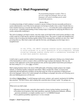 Chapter 1. Shell Programming!
                                                    No programming language is perfect. There is
                                                    not even a single best language; there are only
                                                    languages well suited or perhaps poorly suited
                                                    for particular purposes.

                                                   --Herbert Mayer
A working knowledge of shell scripting is essential to anyone wishing to become reasonably proficient at
system administration, even if they do not anticipate ever having to actually write a script. Consider that as a
Linux machine boots up, it executes the shell scripts in /etc/rc.d to restore the system configuration and
set up services. A detailed understanding of these startup scripts is important for analyzing the behavior of a
system, and possibly modifying it.

The craft of scripting is not hard to master, since the scripts can be built in bite-sized sections and there is only
a fairly small set of shell-specific operators and options [1] to learn. The syntax is simple and straightforward,
similar to that of invoking and chaining together utilities at the command line, and there are only a few "rules"
governing their use. Most short scripts work right the first time, and debugging even the longer ones is
straightforward.



                   In the 1970s, the BASIC language enabled anyone reasonably computer
                   to write programs on an early generation of microcomputers. Decades
                   scripting language enables anyone with a rudimentary knowledge of L
                   on much more powerful machines.


A shell script is a quick-and-dirty method of prototyping a complex application. Getting even a limited subset
of the functionality to work in a script is often a useful first stage in project development. This way, the
structure of the application can be tested and played with, and the major pitfalls found before proceeding to
the final coding in C, C++, Java, Perl, or Python.

Shell scripting hearkens back to the classic UNIX philosophy of breaking complex projects into simpler
subtasks, of chaining together components and utilities. Many consider this a better, or at least more
esthetically pleasing approach to problem solving than using one of the new generation of high powered
all-in-one languages, such as Perl, which attempt to be all things to all people, but at the cost of forcing you to
alter your thinking processes to fit the tool.

According to Herbert Mayer, "a useful language needs arrays, pointers, and a generic mechanism for building
data structures." By these criteria, shell scripting falls somewhat short of being "useful." Or, perhaps not. . . .


 When not to use shell scripts

       • Resource-intensive tasks, especially where speed is a factor (sorting, hashing, recursion [2] ...)
       • Procedures involving heavy-duty math operations, especially floating point arithmetic, arbitrary
         precision calculations, or complex numbers (use C++ or FORTRAN instead)
       • Cross-platform portability required (use C or Java instead)


Chapter 1. Shell Programming!                                                                                      1
 