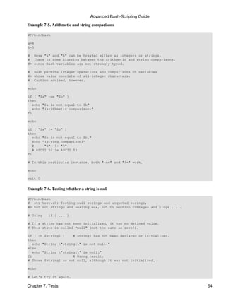 Advanced Bash-Scripting Guide

Example 7-5. Arithmetic and string comparisons

#!/bin/bash

a=4
b=5

# Here "a" and "b" can be treated either as integers or strings.
# There is some blurring between the arithmetic and string comparisons,
#+ since Bash variables are not strongly typed.

# Bash permits integer operations and comparisons on variables
#+ whose value consists of all-integer characters.
# Caution advised, however.

echo

if [ "$a" -ne "$b" ]
then
   echo "$a is not equal to $b"
   echo "(arithmetic comparison)"
fi

echo

if [ "$a" != "$b" ]
then
   echo "$a is not equal to $b."
   echo "(string comparison)"
   #     "4" != "5"
   # ASCII 52 != ASCII 53
fi

# In this particular instance, both "-ne" and "!=" work.

echo

exit 0


Example 7-6. Testing whether a string is null

#!/bin/bash
# str-test.sh: Testing null strings and unquoted strings,
#+ but not strings and sealing wax, not to mention cabbages and kings . . .

# Using    if [ ... ]

# If a string has not been initialized, it has no defined value.
# This state is called "null" (not the same as zero!).

if [ -n $string1 ]     # string1 has not been declared or initialized.
then
   echo "String "string1" is not null."
else
   echo "String "string1" is null."
fi                     # Wrong result.
# Shows $string1 as not null, although it was not initialized.

echo

# Let's try it again.

Chapter 7. Tests                                                              64
 