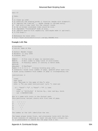 Advanced Bash-Scripting Guide

exit $?

# TODO:
#
# 1) Clean up code!
# 2) Prettify the display_words () function (maybe with widgets?).
# 3) Improve the time-out ... maybe change to untimed entry,
#+   but with a time limit for the overall round.
# 4) An on-screen countdown timer would be nice.
# 5) Implement "vulnerable" mode of play.
# 6) Improve save-to-file capability (and maybe make it optional).
# 7) Fix bugs!!!

# Reference for more info:
# http://bash.neuralshortcircuit.com/qky.README.html


Example A-42. Nim

#!/bin/bash
# nim.sh: Game of Nim

# Author: Mendel Cooper
# Reldate: 15 July 2008
# License: GPL3

ROWS=5     # Five rows of pegs (or matchsticks).
WON=91     # Exit codes to keep track of wins/losses.
LOST=92    # Possibly useful if running in batch mode.
QUIT=99
peg_msg=   # Peg/Pegs?
Rows=( 0 5 4 3 2 1 )   # Array holding play info.
# ${Rows[0]} holds total number of pegs, updated after each turn.
# Other array elements hold number of pegs in corresponding row.

instructions ()
{
  clear
  tput bold
  echo "Welcome to the game of Nim."; echo
  echo -n "Do you need instructions? (y/n) "; read ans

     if [ "$ans" = "y" -o "$ans" = "Y" ]; then
       clear
       echo -e 'E[33;41m' # Yellow fg., over red bg.; bold.
       cat <<INSTRUCTIONS

Nim is a game with roots in the distant past.
This particular variant starts with five rows of pegs.

1:     | | | | |
2:      | | | |
3:       | | |
4:        | |
5:         |

The number at the left identifies the row.

The human player moves first, and alternates turns with the bot.
A turn consists of removing at least one peg from a single row.
It is permissable to remove ALL the pegs from a row.


Appendix A. Contributed Scripts                                      694
 