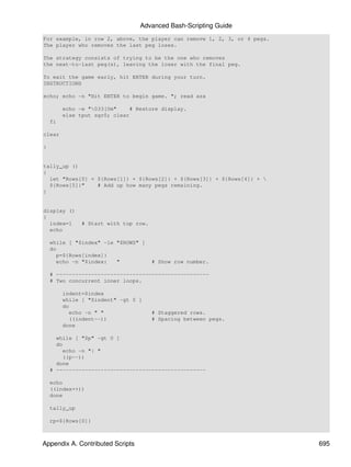 Advanced Bash-Scripting Guide
For example, in row 2, above, the player can remove 1, 2, 3, or 4 pegs.
The player who removes the last peg loses.

The strategy consists of trying to be the one who removes
the next-to-last peg(s), leaving the loser with the final peg.

To exit the game early, hit ENTER during your turn.
INSTRUCTIONS

echo; echo -n "Hit ENTER to begin game. "; read azx

         echo -e "033[0m"     # Restore display.
         else tput sgr0; clear
    fi

clear

}


tally_up ()
{
  let "Rows[0] = ${Rows[1]} + ${Rows[2]} + ${Rows[3]} + ${Rows[4]} + 
  ${Rows[5]}"    # Add up how many pegs remaining.
}


display ()
{
  index=1      # Start with top row.
  echo

    while [ "$index" -le "$ROWS" ]
    do
      p=${Rows[index]}
      echo -n "$index:   "             # Show row number.

    # ------------------------------------------------
    # Two concurrent inner loops.

         indent=$index
         while [ "$indent" -gt 0 ]
         do
           echo -n " "                 # Staggered rows.
           ((indent--))                # Spacing between pegs.
         done

      while [ "$p" -gt 0 ]
      do
         echo -n "| "
         ((p--))
      done
    # -----------------------------------------------

    echo
    ((index++))
    done

    tally_up

    rp=${Rows[0]}



Appendix A. Contributed Scripts                                           695
 