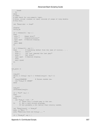Advanced Bash-Scripting Guide
         break
      fi
    done
    # TODO:
    # Add check for non-numeric input.
    # Also, script crashes on input outside of range of long double.
    # Fix this.

    let "Rows[idx] -= $num"

    display
    tally_up

    if [ ${Rows[0]} -eq 1 ]
    then
     echo "      Human wins!"
     echo "      Congratulations!"
     tput sgr0   # Restore display.
     echo
     exit $WON
    fi

    if [ ${Rows[0]} -eq 0 ]
    then          # Snatching defeat from the jaws of victory . . .
      echo "      Fool!"
      echo "      You just removed the last peg!"
      echo "      Bot wins!"
      tput sgr0   # Restore display.
      echo
      exit $LOST
    fi
}


bot_move ()
{

    row_b=0
    while [[ $row_b -eq 0 || ${Rows[row_b]} -eq 0 ]]
    do
      row_b=$RANDOM          # Choose random row.
      let "row_b %= $ROWS"
    done


    num_b=0
    r0=${Rows[row_b]}

    if [ "$r0" -eq 1 ]
    then
      num_b=1
    else
      let "num_b = $r0 - 1"
           # Leave only a single peg in the row.
    fi     # Not a very strong strategy,
           #+ but probably a bit better than totally random.

    let "Rows[row_b] -= $num_b"
    echo -n "Bot: "
    echo "Removing from row $row_b ... "

    if [ "$num_b" -eq 1 ]


Appendix A. Contributed Scripts                                        697
 