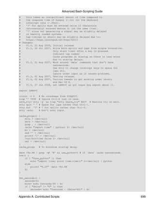 Advanced Bash-Scripting Guide
#    this takes an insignificant amount of time compared to
#    the response time of humans (~.1s) (or the keyboard
#    interrupt rate (~.05s)).
#    '?' for splits must be entered twice if characters
#    (erroneously) entered before it (on the same line).
#    '?' since not generating a signal may be slightly delayed
#    on heavily loaded systems.
#    Lap timings on ubuntu may be slightly delayed due to:
#    https://bugs.launchpad.net/bugs/62511
# Changes:
#    V1.0, 23 Aug 2005, Initial release
#    V1.1, 26 Jul 2007, Allow both splits and laps from single invocation.
#                       Only start timer after a key is pressed.
#                       Indicate lap number
#                       Cache programs at startup so there is less error
#                       due to startup delays.
#    V1.2, 01 Aug 2007, Work around `date` commands that don't have
#                       nanoseconds.
#                       Use stty to change interrupt keys to space for
#                       laps etc.
#                       Ignore other input as it causes problems.
#    V1.3, 01 Aug 2007, Testing release.
#    V1.4, 02 Aug 2007, Various tweaks to get working under ubuntu
#                       and Mac OS X.
#    V1.5, 27 Jun 2008, set LANG=C as got vague bug report about it.

export LANG=C

ulimit -c 0   # No coredumps from SIGQUIT.
trap '' TSTP # Ignore Ctrl-Z just in case.
save_tty=`stty -g` && trap "stty $save_tty" EXIT # Restore tty on exit.
stty quit ' ' # Space for laps rather than Ctrl-.
stty eof '?' # ? for splits rather than Ctrl-D.
stty -echo    # Don't echo input.

cache_progs() {
    stty > /dev/null
    date > /dev/null
    grep . < /dev/null
    (echo "import time" | python) 2> /dev/null
    bc < /dev/null
    sed '' < /dev/null
    printf '1' > /dev/null
    /usr/bin/time false 2> /dev/null
    cat < /dev/null
}
cache_progs   # To minimise startup delay.

date +%s.%N | grep -qF 'N' && use_python=1 # If `date` lacks nanoseconds.
now() {
    if [ "$use_python" ]; then
        echo "import time; print time.time()" 2>/dev/null | python
    else
        printf "%.2f" `date +%s.%N`
    fi
}

fmt_seconds() {
    seconds=$1
    mins=`echo $seconds/60 | bc`
    if [ "$mins" != "0" ]; then
        seconds=`echo "$seconds - ($mins*60)" | bc`


Appendix A. Contributed Scripts                                              699
 