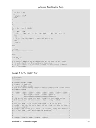 Advanced Bash-Scripting Guide
{
    for ltr in $1
    do
      pt_lt "$ltr"
    done
}

# ----------------------
b_r

for i in $(seq 0 $MAXL)
do
   p_l "${L[i]}"
   if [[ "$i" -eq "$P1" || "$i" -eq "$P2" || "$i" -eq "$P3" ]]
   then
     cr
   elif [[ "$i" -eq "$PP1" || "$i" -eq "$PP2" ]]
   then
     cr; cr
   fi
done

restore
# ----------------------

echo

exit $E_LZY

#    A typical example of an obfuscated script that is difficult
#+   to understand, and frustrating to maintain.
#    In your career as a sysadmin, you'll run into these critters
#+   all too often.



Example A-45. The Knight's Tour

#!/bin/bash
# ktour.sh

# author: mendel cooper
# reldate: 12 Jan 2009
# license: public domain
# (Not much sense GPLing something that's pretty much in the common
#+ domain anyhow.)

###################################################################
#             The Knight's Tour, a classic problem.               #
#             =====================================               #
# The knight must move onto every square of the chess board,      #
# but cannot revisit any square he has already visited.           #
#                                                                 #
# And just why is Sir Knight unwelcome for a return visit?        #
# Could it be that he has a habit of partying into the wee hours #
#+ of the morning?                                                #
# Possibly he leaves pizza crusts in the bed, empty beer bottles #
#+ all over the floor, and clogs the plumbing. . . .              #
#                                                                 #
# ------------------------------------------------------------- #
#                                                                 #
# Usage: ktour.sh [start-square] [stupid]                         #


Appendix A. Contributed Scripts                                       702
 