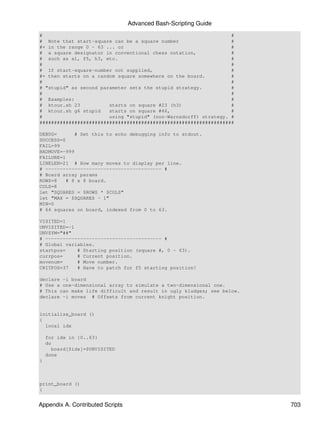 Advanced Bash-Scripting Guide
#                                                                 #
# Note that start-square can be a square number                   #
#+ in the range 0 - 63 ... or                                     #
# a square designator in conventional chess notation,             #
# such as a1, f5, h3, etc.                                        #
#                                                                 #
# If start-square-number not supplied,                            #
#+ then starts on a random square somewhere on the board.         #
#                                                                 #
# "stupid" as second parameter sets the stupid strategy.          #
#                                                                 #
# Examples:                                                       #
# ktour.sh 23           starts on square #23 (h3)                 #
# ktour.sh g6 stupid    starts on square #46,                     #
#                       using "stupid" (non-Warnsdorff) strategy. #
###################################################################

DEBUG=      # Set this to echo debugging info to stdout.
SUCCESS=0
FAIL=99
BADMOVE=-999
FAILURE=1
LINELEN=21 # How many moves to display per line.
# ---------------------------------------- #
# Board array params
ROWS=8   # 8 x 8 board.
COLS=8
let "SQUARES = $ROWS * $COLS"
let "MAX = $SQUARES - 1"
MIN=0
# 64 squares on board, indexed from 0 to 63.

VISITED=1
UNVISITED=-1
UNVSYM="##"
# ---------------------------------------- #
# Global variables.
startpos=    # Starting position (square #, 0 - 63).
currpos=     # Current position.
movenum=     # Move number.
CRITPOS=37   # Have to patch for f5 starting position!

declare -i board
# Use a one-dimensional array to simulate a two-dimensional one.
# This can make life difficult and result in ugly kludges; see below.
declare -i moves # Offsets from current knight position.


initialize_board ()
{
  local idx

    for idx in {0..63}
    do
      board[$idx]=$UNVISITED
    done
}



print_board ()
{


Appendix A. Contributed Scripts                                         703
 