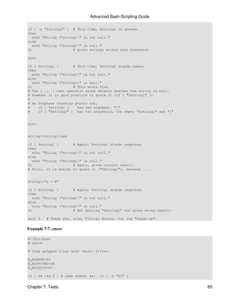 Advanced Bash-Scripting Guide

if [ -n "$string1" ] # This time, $string1 is quoted.
then
   echo "String "string1" is not null."
else
   echo "String "string1" is null."
fi                     # Quote strings within test brackets!

echo

if [ $string1 ]        # This time, $string1 stands naked.
then
   echo "String "string1" is not null."
else
   echo "String "string1" is null."
fi                     # This works fine.
# The [ ... ] test operator alone detects whether the string is null.
# However it is good practice to quote it (if [ "$string1" ]).
#
# As Stephane Chazelas points out,
#     if [ $string1 ]    has one argument, "]"
#     if [ "$string1" ] has two arguments, the empty "$string1" and "]"


echo


string1=initialized

if [ $string1 ]        # Again, $string1 stands unquoted.
then
   echo "String "string1" is not null."
else
   echo "String "string1" is null."
fi                     # Again, gives correct result.
# Still, it is better to quote it ("$string1"), because . . .


string1="a = b"

if [ $string1 ]        # Again, $string1 stands unquoted.
then
   echo "String "string1" is not null."
else
   echo "String "string1" is null."
fi                     # Not quoting "$string1" now gives wrong result!

exit 0   # Thank you, also, Florian Wisser, for the "heads-up".


Example 7-7. zmore

#!/bin/bash
# zmore

# View gzipped files with 'more' filter.

E_NOARGS=65
E_NOTFOUND=66
E_NOTGZIP=67

if [ $# -eq 0 ] # same effect as:   if [ -z "$1" ]


Chapter 7. Tests                                                          65
 