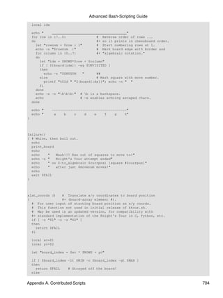 Advanced Bash-Scripting Guide
    local idx

    echo "     _____________________________________"
    for row in {7..0}                # Reverse order of rows ...
    do                               #+ so it prints in chessboard order.
      let "rownum = $row + 1"        # Start numbering rows at 1.
      echo -n "$rownum |"            # Mark board edge with border and
      for column in {0..7}           #+ "algebraic notation."
      do
         let "idx = $ROWS*$row + $column"
         if [ ${board[idx]} -eq $UNVISITED ]
         then
           echo -n "$UNVSYM   "      ##
         else                        # Mark square with move number.
           printf "%02d " "${board[idx]}"; echo -n " "
         fi
      done
      echo -e -n "bbb|" # b is a backspace.
      echo                   # -e enables echoing escaped chars.
    done

    echo "      -------------------------------------"
    echo "       a    b    c    d    e    f    g    h"
}



failure()
{ # Whine, then bail out.
  echo
  print_board
  echo
  echo    "   Waah!!! Ran out of squares to move to!"
  echo -n "   Knight's Tour attempt ended"
  echo    " on $(to_algebraic $currpos) [square #$currpos]"
  echo    "   after just $movenum moves!"
  echo
  exit $FAIL
}



xlat_coords ()   # Translate x/y coordinates to board position
{                #+ (board-array element #).
  # For user input of starting board position as x/y coords.
  # This function not used in initial release of ktour.sh.
  # May be used in an updated version, for compatibility with
  #+ standard implementation of the Knight's Tour in C, Python, etc.
  if [ -z "$1" -o -z "$2" ]
  then
    return $FAIL
  fi

    local xc=$1
    local yc=$2

    let "board_index = $xc * $ROWS + yc"

    if [ $board_index -lt $MIN -o $board_index -gt $MAX ]
    then
      return $FAIL    # Strayed off the board!
    else


Appendix A. Contributed Scripts                                             704
 