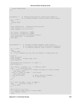 Advanced Bash-Scripting Guide
      return $board_index
    fi
}



to_algebraic ()      # Translate board position (board-array element #)
{                    #+ to standard algebraic notation used by chess players.
  if [ -z "$1" ]
  then
    return $FAIL
  fi

    local element_no=$1   # Numerical board position.
    local col_arr=( a b c d e f g h )
    local row_arr=( 1 2 3 4 5 6 7 8 )

    let "row_no = $element_no / $ROWS"
    let "col_no = $element_no % $ROWS"
    t1=${col_arr[col_no]}; t2=${row_arr[row_no]}
    local apos=$t1$t2   # Concatenate.
    echo $apos
}



from_algebraic ()        # Translate standard algebraic chess notation
{                        #+ to numerical board position (board-array element #).
                         # Or recognize numerical input & return it unchanged.
    if [ -z "$1" ]
    then
      return $FAIL
    fi   # If no command-line arg, then will default to random start pos.

    local   ix
    local   ix_count=0
    local   b_index      # Board index [0-63]
    local   alpos="$1"

    arow=${alpos:0:1} # position = 0, length = 1
    acol=${alpos:1:1}

    if [[ $arow =~ [[:digit:]] ]]      #   Numerical input?
    then        # POSIX char class
      if [[ $acol =~ [[:alpha:]] ]]    # Number followed by a letter? Illegal!
         then return $FAIL
      else if [ $alpos -gt $MAX ]      # Off board?
         then return $FAIL
      else return $alpos               # Return digit(s) unchanged . . .
         fi                            #+ if within range.
      fi
    fi

    if [[ $acol -eq $MIN || $acol -gt $ROWS ]]
    then        # Outside of range 1 - 8?
      return $FAIL
    fi

    for ix in a b c d e f g h
    do # Convert column letter to column number.
     if [ "$arow" = "$ix" ]
     then


Appendix A. Contributed Scripts                                                    705
 