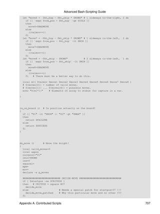 Advanced Bash-Scripting Guide
    let "move6 = $kt_hop - $kt_skip * $ROWS" # 1 sideways to-the-right, 2 dn
      if [[ `expr $row_pos + $kt_hop` -ge $COLS ]]
      then
         move6=$BADMOVE
      else
         ((valmov++))
      fi
    let "move7 = -$kt_hop - $kt_skip * $ROWS" # 1 sideways to-the-left, 2 dn
      if [[ `expr $row_pos - $kt_hop` -lt $MIN ]]
      then
         move7=$BADMOVE
      else
         ((valmov++))
      fi
    let "move8 = -$kt_skip - $ROWS"            # 2 sideways to-the-left, 1 dn
      if [[ `expr $row_pos - $kt_skip` -lt $MIN ]]
      then
         move8=$BADMOVE
      else
         ((valmov++))
      fi    # There must be a better way to do this.

    local m=( $valmov $move1 $move2   $move3 $move4 $move5 $move6 $move7 $move8 )
    # ${moves[0]} = number of valid   moves.
    # ${moves[1]} ... ${moves[8]} =   possible moves.
    echo "${m[*]}"    # Elements of   array to stdout for capture in a var.

}



is_on_board () # Is position actually on the board?
{
  if [[ "$1" -lt "$MIN" || "$1" -gt "$MAX" ]]
  then
    return $FAILURE
  else
    return $SUCCESS
  fi
}



do_move ()      # Move the knight!
{
  local valid_moves=0
  local aapos
  currposl="$1"
  lmin=$ROWS
  iex=0
  squarel=
  mpm=
  mov=
  declare -a p_moves

    ########################## DECIDE-MOVE #############################
    if [ $startpos -ne $CRITPOS ]
    then   # CRITPOS = square #37
      decide_move
    else                     # Needs a special patch for startpos=37 !!!
      decide_move_patched    # Why this particular move and no other ???
    fi


Appendix A. Contributed Scripts                                                     707
 
