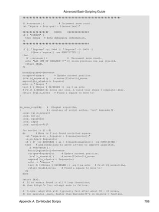 Advanced Bash-Scripting Guide
    ####################################################################

    (( ++movenum ))          # Increment move count.
    let "square = $currposl + ${moves[iex]}"

    ##################     DEBUG    ###############
    if [ "$DEBUG" ]
      then debug    # Echo debugging information.
    fi
    ##############################################

    if [[ "$square" -gt $MAX || "$square" -lt $MIN ||
          ${board[square]} -ne $UNVISITED ]]
    then
      (( --movenum ))              # Decrement move count,
      echo "RAN OUT OF SQUARES!!!" #+ since previous one was invalid.
      return $FAIL
    fi

    board[square]=$movenum
    currpos=$square       # Update current position.
    ((valid_moves++));    # moves[0]=$valid_moves
    aapos=$(to_algebraic $square)
    echo -n "$aapos "
    test $(( $Moves % $LINELEN )) -eq 0 && echo
    # Print LINELEN=21 moves per line. A valid tour shows 3 complete lines.
    return $valid_moves   # Found a square to move to!
}



do_move_stupid()   # Dingbat algorithm,
{                  #+ courtesy of script author, *not* Warnsdorff.
  local valid_moves=0
  local movloc
  local squareloc
  local aapos
  local cposloc="$1"

    for movloc in {1..8}
    do        # Move to first-found unvisited square.
      let "squareloc = $cposloc + ${moves[movloc]}"
      is_on_board $squareloc
      if [ $? -eq $SUCCESS ] && [ ${board[squareloc]} -eq $UNVISITED ]
      then    # Add conditions to above if-test to improve algorithm.
         (( ++movenum ))
         board[squareloc]=$movenum
         currpos=$squareloc     # Update current position.
         ((valid_moves++));     # moves[0]=$valid_moves
         aapos=$(to_algebraic $squareloc)
         echo -n "$aapos "
         test $(( $Moves % $LINELEN )) -eq 0 && echo    # Print 21 moves/line.
         return $valid_moves    # Found a square to move to!
      fi
    done

    return $FAIL
    # If no square found in all 8 loop iterations,
    #+ then Knight's Tour attempt ends in failure.

    # Dingbat algorithm will typically fail after about 30 - 40 moves,
    #+ but executes _much_ faster than Warnsdorff's in do_move() function.


Appendix A. Contributed Scripts                                                  708
 