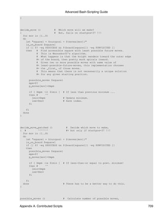 Advanced Bash-Scripting Guide
}



decide_move ()         # Which move will we make?
{                      # But, fails on startpos=37 !!!
  for mov in {1..8}
  do
    let "squarel = $currposl + ${moves[mov]}"
    is_on_board $squarel
    if [[ $? -eq $SUCCESS && ${board[squarel]} -eq $UNVISITED ]]
    then   # Find accessible square with least possible future moves.
           # This is Warnsdorff's algorithm.
           # What happens is that the knight wanders toward the outer edge
           #+ of the board, then pretty much spirals inward.
           # Given two or more possible moves with same value of
           #+ least-possible-future-moves, this implementation chooses
           #+ the _first_ of those moves.
           # This means that there is not necessarily a unique solution
           #+ for any given starting position.

        possible_moves $squarel
        mpm=$?
        p_moves[mov]=$mpm

        if [ $mpm -lt $lmin ]     # If less than previous minimum ...
        then #      ^^
          lmin=$mpm               # Update minimum.
          iex=$mov                # Save index.
        fi

      fi
    done
}



decide_move_patched ()         # Decide which move to make,
{ #         ^^^^^^^            #+ but only if startpos=37 !!!
  for mov in {1..8}
  do
    let "squarel = $currposl + ${moves[mov]}"
    is_on_board $squarel
    if [[ $? -eq $SUCCESS && ${board[squarel]} -eq $UNVISITED ]]
    then
      possible_moves $squarel
      mpm=$?
      p_moves[mov]=$mpm

        if [ $mpm -le $lmin ]     # If less-than-or equal to prev. minimum!
        then #      ^^
          lmin=$mpm
          iex=$mov
        fi

      fi
    done                          # There has to be a better way to do this.
}



possible_moves ()                 #    Calculate number of possible moves,


Appendix A. Contributed Scripts                                                709
 