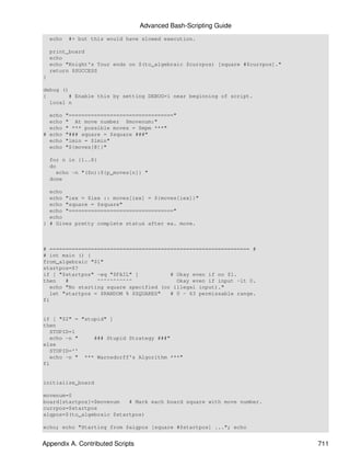 Advanced Bash-Scripting Guide
    echo   #+ but this would have slowed execution.

    print_board
    echo
    echo "Knight's Tour ends on $(to_algebraic $currpos) [square #$currpos]."
    return $SUCCESS
}

debug ()
{       # Enable this by setting DEBUG=1 near beginning of script.
  local n

  echo     "================================="
  echo     " At move number $movenum:"
  echo     " *** possible moves = $mpm ***"
# echo     "### square = $square ###"
  echo     "lmin = $lmin"
  echo     "${moves[@]}"

    for n in {1..8}
    do
      echo -n "($n):${p_moves[n]} "
    done

  echo
  echo "iex = $iex :: moves[iex] = ${moves[iex]}"
  echo "square = $square"
  echo "================================="
  echo
} # Gives pretty complete status after ea. move.



# =============================================================== #
# int main () {
from_algebraic "$1"
startpos=$?
if [ "$startpos" -eq "$FAIL" ]           # Okay even if no $1.
then    #         ^^^^^^^^^^^              Okay even if input -lt 0.
   echo "No starting square specified (or illegal input)."
   let "startpos = $RANDOM % $SQUARES"   # 0 - 63 permissable range.
fi


if [ "$2" = "stupid" ]
then
   STUPID=1
   echo -n "    ### Stupid Strategy ###"
else
   STUPID=''
   echo -n " *** Warnsdorff's Algorithm ***"
fi


initialize_board

movenum=0
board[startpos]=$movenum   # Mark each board square with move number.
currpos=$startpos
algpos=$(to_algebraic $startpos)

echo; echo "Starting from $algpos [square #$startpos] ..."; echo


Appendix A. Contributed Scripts                                                 711
 