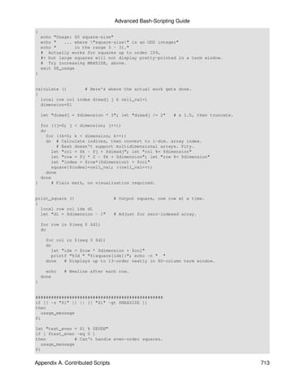 Advanced Bash-Scripting Guide
{
    echo "Usage: $0 square-size"
    echo "   ... where "square-size" is an ODD integer"
    echo "        in the range 3 - 31."
    # Actually works for squares up to order 159,
    #+ but large squares will not display pretty-printed in a term window.
    # Try increasing MAXSIZE, above.
    exit $E_usage
}


calculate ()       # Here's where the actual work gets done.
{
  local row col index dimadj j k cell_val=1
  dimension=$1

    let "dimadj = $dimension * 3"; let "dimadj /= 2"     # x 1.5, then truncate.

  for ((j=0; j < dimension; j++))
  do
    for ((k=0; k < dimension; k++))
    do # Calculate indices, then convert to 1-dim. array index.
         # Bash doesn't support multidimensional arrays. Pity.
       let "col = $k - $j + $dimadj"; let "col %= $dimension"
       let "row = $j * 2 - $k + $dimension"; let "row %= $dimension"
       let "index = $row*($dimension) + $col"
       square[$index]=cell_val; ((cell_val++))
    done
  done
}      # Plain math, no visualization required.


print_square ()                   # Output square, one row at a time.
{
  local row col idx d1
  let "d1 = $dimension - 1"       # Adjust for zero-indexed array.

    for row in $(seq 0 $d1)
    do

      for col in $(seq 0 $d1)
      do
         let "idx = $row * $dimension + $col"
         printf "%3d " "${square[idx]}"; echo -n " "
      done    # Displays up to 13-order neatly in 80-column term window.

      echo   # Newline after each row.
    done
}


#################################################
if [[ -z "$1" ]] || [[ "$1" -gt $MAXSIZE ]]
then
   usage_message
fi

let "test_even = $1 % $EVEN"
if [ $test_even -eq 0 ]
then             # Can't handle even-order squares.
   usage_message
fi


Appendix A. Contributed Scripts                                                    713
 