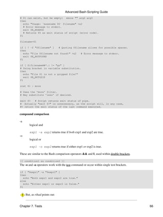 Advanced Bash-Scripting Guide
# $1 can exist, but be empty: zmore "" arg2 arg3
then
   echo "Usage: `basename $0` filename" >&2
   # Error message to stderr.
   exit $E_NOARGS
   # Returns 65 as exit status of script (error code).
fi

filename=$1

if [ ! -f "$filename" ]    # Quoting $filename allows for possible spaces.
then
   echo "File $filename not found!" >&2   # Error message to stderr.
   exit $E_NOTFOUND
fi

if [ ${filename##*.} != "gz" ]
# Using bracket in variable substitution.
then
   echo "File $1 is not a gzipped file!"
   exit $E_NOTGZIP
fi

zcat $1 | more

# Uses the 'more' filter.
# May substitute 'less' if desired.

exit $?   # Script returns exit status of pipe.
# Actually "exit $?" is unnecessary, as the script will, in any case,
#+ return the exit status of the last command executed.


compound comparison

-a
        logical and

        exp1 -a exp2 returns true if both exp1 and exp2 are true.
-o
        logical or

        exp1 -o exp2 returns true if either exp1 or exp2 is true.

These are similar to the Bash comparison operators && and ||, used within double brackets.

[[ condition1 && condition2 ]]
The -o and -a operators work with the test command or occur within single test brackets.

if [ "$expr1" -a "$expr2" ]
then
   echo "Both expr1 and expr2 are true."
else
   echo "Either expr1 or expr2 is false."
fi


     But, as rihad points out:


Chapter 7. Tests                                                                             66
 