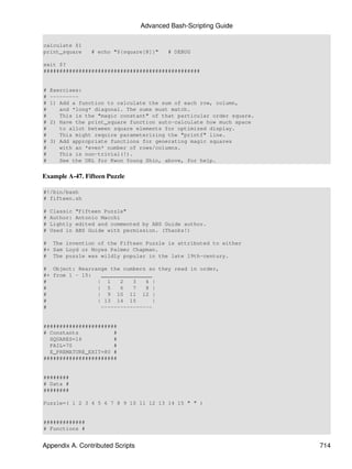 Advanced Bash-Scripting Guide

calculate $1
print_square       # echo "${square[@]}"   # DEBUG

exit $?
#################################################


#   Exercises:
#   ---------
#   1) Add a function to calculate the sum of each row, column,
#      and *long* diagonal. The sums must match.
#      This is the "magic constant" of that particular order square.
#   2) Have the print_square function auto-calculate how much space
#      to allot between square elements for optimized display.
#      This might require parameterizing the "printf" line.
#   3) Add appropriate functions for generating magic squares
#      with an *even* number of rows/columns.
#      This is non-trivial(!).
#      See the URL for Kwon Young Shin, above, for help.


Example A-47. Fifteen Puzzle

#!/bin/bash
# fifteen.sh

#   Classic   "Fifteen Puzzle"
#   Author:   Antonio Macchi
#   Lightly   edited and commented by ABS Guide author.
#   Used in   ABS Guide with permission. (Thanks!)

# The invention of the Fifteen Puzzle is attributed to either
#+ Sam Loyd or Noyes Palmer Chapman.
# The puzzle was wildly popular in the late 19th-century.

# Object: Rearrange the numbers so they read in order,
#+ from 1 - 15:  ________________
#               | 1    2   3   4 |
#               | 5    6   7   8 |
#               | 9 10 11 12 |
#               | 13 14 15        |
#                ----------------


#######################
# Constants           #
  SQUARES=16          #
  FAIL=70             #
  E_PREMATURE_EXIT=80 #
#######################


########
# Data #
########

Puzzle=( 1 2 3 4 5 6 7 8 9 10 11 12 13 14 15 " " )


#############
# Functions #


Appendix A. Contributed Scripts                                        714
 