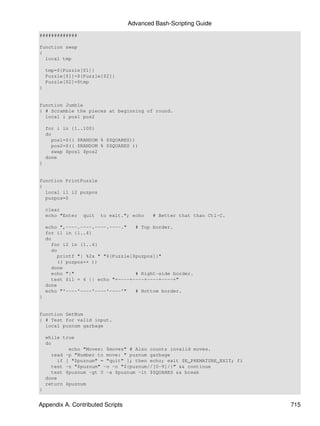 Advanced Bash-Scripting Guide
#############

function swap
{
  local tmp

    tmp=${Puzzle[$1]}
    Puzzle[$1]=${Puzzle[$2]}
    Puzzle[$2]=$tmp
}


function Jumble
{ # Scramble the pieces at beginning of round.
  local i pos1 pos2

    for i in {1..100}
    do
      pos1=$(( $RANDOM % $SQUARES))
      pos2=$(( $RANDOM % $SQUARES ))
      swap $pos1 $pos2
    done
}


function PrintPuzzle
{
  local i1 i2 puzpos
  puzpos=0

    clear
    echo "Enter   quit   to exit."; echo   # Better that than Ctl-C.

    echo ",----.----.----.----."    # Top border.
    for i1 in {1..4}
    do
      for i2 in {1..4}
      do
         printf "| %2s " "${Puzzle[$puzpos]}"
         (( puzpos++ ))
      done
      echo "|"                      # Right-side border.
      test $i1 = 4 || echo "+----+----+----+----+"
    done
    echo "'----'----'----'----'"    # Bottom border.
}


function GetNum
{ # Test for valid input.
  local puznum garbage

    while true
    do
             echo "Moves: $moves" # Also counts invalid moves.
      read -p "Number to move: " puznum garbage
         if [ "$puznum" = "quit" ]; then echo; exit $E_PREMATURE_EXIT; fi
      test -z "$puznum" -o -n "${puznum//[0-9]/}" && continue
      test $puznum -gt 0 -a $puznum -lt $SQUARES && break
    done
    return $puznum
}


Appendix A. Contributed Scripts                                             715
 