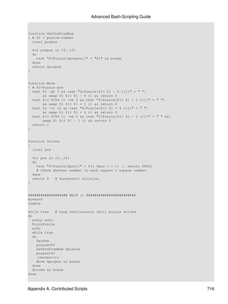 Advanced Bash-Scripting Guide


function GetPosFromNum
{ # $1 = puzzle-number
  local puzpos

    for puzpos in {0..15}
    do
      test "${Puzzle[$puzpos]}" = "$1" && break
    done
    return $puzpos
}


function Move
{ # $1=Puzzle-pos
  test $1 -gt 3 && test "${Puzzle[$(( $1 - 4 ))]}" = " "
       && swap $1 $(( $1 - 4 )) && return 0
  test $(( $1%4 )) -ne 3 && test "${Puzzle[$(( $1 + 1 ))]}" = " "
       && swap $1 $(( $1 + 1 )) && return 0
  test $1 -lt 12 && test "${Puzzle[$(( $1 + 4 ))]}" = " "
       && swap $1 $(( $1 + 4 )) && return 0
  test $(( $1%4 )) -ne 0 && test "${Puzzle[$(( $1 - 1 ))]}" = " " &&
       swap $1 $(( $1 - 1 )) && return 0
  return 1
}


function Solved
{
  local pos

    for pos in {0..14}
    do
      test "${Puzzle[$pos]}" = $(( $pos + 1 )) || return $FAIL
      # Check whether number in each square = square number.
    done
    return 0   # Successful solution.
}


################### MAIN () ########################
moves=0
Jumble

while true     # Loop continuously until puzzle solved.
do
   echo; echo
   PrintPuzzle
   echo
   while true
   do
     GetNum
     puznum=$?
     GetPosFromNum $puznum
     puzpos=$?
     ((moves++))
     Move $puzpos && break
   done
   Solved && break
done



Appendix A. Contributed Scripts                                         716
 