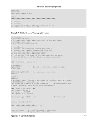 Advanced Bash-Scripting Guide
echo;echo
PrintPuzzle
echo; echo "BRAVO!"; echo

exit 0
####################################################

#    Exercise:
#    --------
#    Rewrite the script to display the letters A - O,
#+   rather than the numbers 1 - 15.



Example A-48. The Towers of Hanoi, graphic version

#! /bin/bash
# The Towers Of Hanoi
# Original script (hanoi.bash) copyright (C) 2000 Amit Singh.
# All Rights Reserved.
# http://hanoi.kernelthread.com

#    hanoi2.bash
#    Version 2.00: modded for ASCII-graphic display.
#    Version 2.01: fixed no command-line param bug.
#    Uses code contributed by Antonio Macchi,
#+   with heavy editing by ABS Guide author.
#    This variant falls under the original copyright, see above.
#    Used in ABS Guide with Amit Singh's permission (thanks!).


###    Variables && sanity check     ###

E_NOPARAM=86
E_BADPARAM=87              # Illegal no. of disks passed to script.
E_NOEXIT=88

DISKS=${1:-E_NOPARAM}      # Must specify how many disks.
Moves=0

MWIDTH=7
MARGIN=2
# Arbitrary "magic" constants; work okay for relatively small # of disks.
# BASEWIDTH=51   # Original code.
let "basewidth = $MWIDTH * $DISKS + $MARGIN"        # "Base" beneath rods.
# Above "algorithm" could likely stand improvement.

###   Display variables    ###
let "disks1 = $DISKS - 1"
let "spaces1 = $DISKS"
let "spaces2 = 2 * $DISKS"

let "lastmove_t = $DISKS - 1"                         # Final move?


declare -a Rod1 Rod2 Rod3

###    #########################     ###


function repeat    {   # $1=char $2=number of repetitions
  local n              # Repeat-print a character.


Appendix A. Contributed Scripts                                              717
 