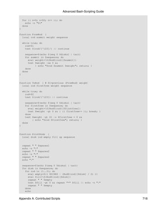 Advanced Bash-Scripting Guide

    for (( n=0; n<$2; n++ )); do
      echo -n "$1"
    done
}

function FromRod {
  local rod summit weight sequence

    while true; do
      rod=$1
      test ${rod/[^123]/} || continue

      sequence=$(echo $(seq 0 $disks1 | tac))
      for summit in $sequence; do
         eval weight=${Rod${rod}[$summit]}
         test $weight -ne 0 &&
              { echo "$rod $summit $weight"; return; }
      done
    done
}


function ToRod { # $1=previous (FromRod) weight
  local rod firstfree weight sequence

    while true; do
      rod=$2
      test ${rod/[^123]} || continue

      sequence=$(echo $(seq 0 $disks1 | tac))
      for firstfree in $sequence; do
         eval weight=${Rod${rod}[$firstfree]}
         test $weight -gt 0 && { (( firstfree++ )); break; }
      done
      test $weight -gt $1 -o $firstfree = 0 &&
            { echo "$rod $firstfree"; return; }
    done
}


function PrintRods {
  local disk rod empty fill sp sequence


    repeat " " $spaces1
    echo -n "|"
    repeat " " $spaces2
    echo -n "|"
    repeat " " $spaces2
    echo "|"

    sequence=$(echo $(seq 0 $disks1 | tac))
    for disk in $sequence; do
      for rod in {1..3}; do
        eval empty=$(( $DISKS - (Rod${rod}[$disk] / 2) ))
        eval fill=${Rod${rod}[$disk]}
        repeat " " $empty
        test $fill -gt 0 && repeat "*" $fill || echo -n "|"
        repeat " " $empty
      done
      echo


Appendix A. Contributed Scripts                                    718
 