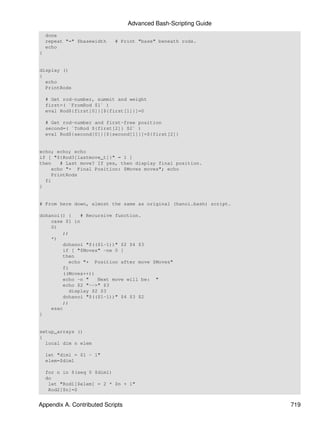 Advanced Bash-Scripting Guide
    done
    repeat "=" $basewidth   # Print "base" beneath rods.
    echo
}


display ()
{
  echo
  PrintRods

    # Get rod-number, summit and weight
    first=( `FromRod $1` )
    eval Rod${first[0]}[${first[1]}]=0

    # Get rod-number and first-free position
    second=( `ToRod ${first[2]} $2` )
    eval Rod${second[0]}[${second[1]}]=${first[2]}


echo; echo; echo
if [ "${Rod3[lastmove_t]}" = 1 ]
then   # Last move? If yes, then display final position.
    echo "+ Final Position: $Moves moves"; echo
    PrintRods
  fi
}


# From here down, almost the same as original (hanoi.bash) script.

dohanoi() {    # Recursive function.
    case $1 in
    0)
        ;;
    *)
        dohanoi "$(($1-1))" $2 $4 $3
        if [ "$Moves" -ne 0 ]
        then
           echo "+ Position after move $Moves"
        fi
        ((Moves++))
        echo -n "    Next move will be: "
        echo $2 "-->" $3
           display $2 $3
        dohanoi "$(($1-1))" $4 $3 $2
        ;;
    esac
}


setup_arrays ()
{
  local dim n elem

    let "dim1 = $1 - 1"
    elem=$dim1

    for n in $(seq 0 $dim1)
    do
     let "Rod1[$elem] = 2 * $n + 1"
     Rod2[$n]=0


Appendix A. Contributed Scripts                                      719
 