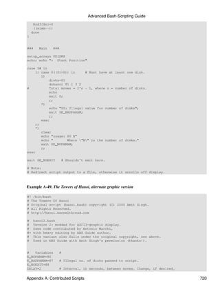 Advanced Bash-Scripting Guide
     Rod3[$n]=0
     ((elem--))
    done
}


###     Main      ###

setup_arrays $DISKS
echo; echo "+ Start Position"

case $# in
    1) case $(($1>0)) in      # Must have at least one disk.
       1)
            disks=$1
            dohanoi $1 1 3 2
#           Total moves = 2^n - 1, where n = number of disks.
            echo
            exit 0;
            ;;
       *)
            echo "$0: Illegal value for number of disks";
            exit $E_BADPARAM;
            ;;
       esac
    ;;
    *)
       clear
       echo "usage: $0 N"
       echo "        Where "N" is the number of disks."
       exit $E_NOPARAM;
       ;;
esac

exit $E_NOEXIT          # Shouldn't exit here.

# Note:
# Redirect script output to a file, otherwise it scrolls off display.



Example A-49. The Towers of Hanoi, alternate graphic version

#! /bin/bash
# The Towers Of Hanoi
# Original script (hanoi.bash) copyright (C) 2000 Amit Singh.
# All Rights Reserved.
# http://hanoi.kernelthread.com

#    hanoi2.bash
#    Version 2: modded for ASCII-graphic display.
#    Uses code contributed by Antonio Macchi,
#+   with heavy editing by ABS Guide author.
#    This variant also falls under the original copyright, see above.
#    Used in ABS Guide with Amit Singh's permission (thanks!).


#   Variables       #
E_NOPARAM=86
E_BADPARAM=87       # Illegal no. of disks passed to script.
E_NOEXIT=88
DELAY=2             # Interval, in seconds, between moves. Change, if desired.


Appendix A. Contributed Scripts                                                  720
 