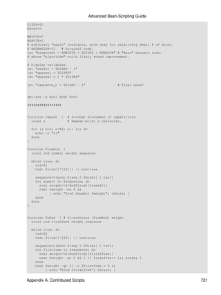 Advanced Bash-Scripting Guide
DISKS=$1
Moves=0

MWIDTH=7
MARGIN=2
# Arbitrary "magic" constants, work okay for relatively small # of disks.
# BASEWIDTH=51   # Original code.
let "basewidth = $MWIDTH * $DISKS + $MARGIN" # "Base" beneath rods.
# Above "algorithm" could likely stand improvement.

# Display variables.
let "disks1 = $DISKS - 1"
let "spaces1 = $DISKS"
let "spaces2 = 2 * $DISKS"

let "lastmove_t = $DISKS - 1"                    # Final move?


declare -a Rod1 Rod2 Rod3

#################


function repeat     {   # $1=char $2=number of repetitions
  local n               # Repeat-print a character.

    for (( n=0; n<$2; n++ )); do
      echo -n "$1"
    done
}

function FromRod {
  local rod summit weight sequence

    while true; do
      rod=$1
      test ${rod/[^123]/} || continue

      sequence=$(echo $(seq 0 $disks1 | tac))
      for summit in $sequence; do
         eval weight=${Rod${rod}[$summit]}
         test $weight -ne 0 &&
              { echo "$rod $summit $weight"; return; }
      done
    done
}


function ToRod { # $1=previous (FromRod) weight
  local rod firstfree weight sequence

    while true; do
      rod=$2
      test ${rod/[^123]} || continue

      sequence=$(echo $(seq 0 $disks1 | tac))
      for firstfree in $sequence; do
        eval weight=${Rod${rod}[$firstfree]}
        test $weight -gt 0 && { (( firstfree++ )); break; }
      done
      test $weight -gt $1 -o $firstfree = 0 &&
           { echo "$rod $firstfree"; return; }


Appendix A. Contributed Scripts                                             721
 
