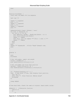 Advanced Bash-Scripting Guide
    done
}


function PrintRods {
  local disk rod empty fill sp sequence

    tput cup 5 0

    repeat " " $spaces1
    echo -n "|"
    repeat " " $spaces2
    echo -n "|"
    repeat " " $spaces2
    echo "|"

    sequence=$(echo $(seq 0 $disks1 | tac))
    for disk in $sequence; do
      for rod in {1..3}; do
         eval empty=$(( $DISKS - (Rod${rod}[$disk] / 2) ))
         eval fill=${Rod${rod}[$disk]}
         repeat " " $empty
         test $fill -gt 0 && repeat "*" $fill || echo -n "|"
         repeat " " $empty
      done
      echo
    done
    repeat "=" $basewidth    # Print "base" beneath rods.
    echo
}


display ()
{
  echo
  PrintRods

    # Get rod-number, summit and weight
    first=( `FromRod $1` )
    eval Rod${first[0]}[${first[1]}]=0

    # Get rod-number and first-free position
    second=( `ToRod ${first[2]} $2` )
    eval Rod${second[0]}[${second[1]}]=${first[2]}


    if [ "${Rod3[lastmove_t]}" = 1 ]
    then   # Last move? If yes, then display final position.
      tput cup 0 0
      echo; echo "+ Final Position: $Moves moves"
      PrintRods
    fi

    sleep $DELAY
}

# From here down, almost the same as original (hanoi.bash) script.

dohanoi() {   # Recursive function.
    case $1 in
    0)
        ;;


Appendix A. Contributed Scripts                                      722
 