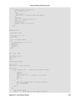 Advanced Bash-Scripting Guide
      *)
          dohanoi "$(($1-1))" $2 $4 $3
          if [ "$Moves" -ne 0 ]
          then
             tput cup 0 0
             echo; echo "+ Position after move $Moves"
          fi
          ((Moves++))
          echo -n "    Next move will be: "
          echo $2 "-->" $3
          display $2 $3
          dohanoi "$(($1-1))" $4 $3 $2
          ;;
      esac
}

setup_arrays ()
{
  local dim n elem

    let "dim1 = $1 - 1"
    elem=$dim1

    for n in $(seq 0 $dim1)
    do
     let "Rod1[$elem] = 2 * $n + 1"
     Rod2[$n]=0
     Rod3[$n]=0
     ((elem--))
    done
}


###     Main    ###

trap "tput cnorm" 0
tput civis
clear

setup_arrays $DISKS

tput cup 0 0
echo; echo "+     Start Position"

case $# in
    1) case $(($1>0)) in      # Must have at least one disk.
       1)
            disks=$1
            dohanoi $1 1 3 2
#           Total moves = 2^n - 1, where n = # of disks.
            echo
            exit 0;
            ;;
       *)
            echo "$0: Illegal value for number of disks";
            exit $E_BADPARAM;
            ;;
       esac
    ;;
    *)
       echo "usage: $0 N"
       echo "        Where "N" is the number of disks."


Appendix A. Contributed Scripts                                     723
 