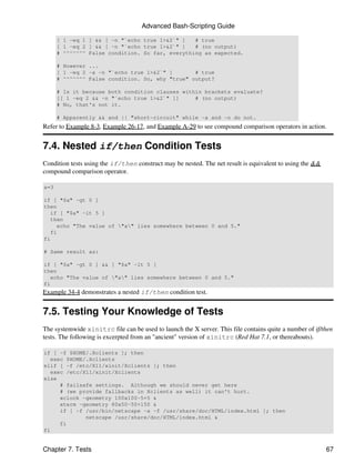 Advanced Bash-Scripting Guide

      [ 1 -eq 1 ] && [ -n "`echo true 1>&2`" ]   # true
      [ 1 -eq 2 ] && [ -n "`echo true 1>&2`" ]   # (no output)
      # ^^^^^^^ False condition. So far, everything as expected.

      # However ...
      [ 1 -eq 2 -a -n "`echo true 1>&2`" ]       # true
      # ^^^^^^^ False condition. So, why "true" output?

      # Is it because both condition clauses within brackets evaluate?
      [[ 1 -eq 2 && -n "`echo true 1>&2`" ]]     # (no output)
      # No, that's not it.

      # Apparently && and || "short-circuit" while -a and -o do not.
Refer to Example 8-3, Example 26-17, and Example A-29 to see compound comparison operators in action.


7.4. Nested if/then Condition Tests
Condition tests using the if/then construct may be nested. The net result is equivalent to using the &&
compound comparison operator.

a=3

if [ "$a" -gt 0 ]
then
   if [ "$a" -lt 5 ]
   then
     echo "The value of "a" lies somewhere between 0 and 5."
   fi
fi

# Same result as:

if [ "$a" -gt 0 ] && [ "$a" -lt 5 ]
then
   echo "The value of "a" lies somewhere between 0 and 5."
fi
Example 34-4 demonstrates a nested if/then condition test.


7.5. Testing Your Knowledge of Tests
The systemwide xinitrc file can be used to launch the X server. This file contains quite a number of if/then
tests. The following is excerpted from an "ancient" version of xinitrc (Red Hat 7.1, or thereabouts).

if [ -f $HOME/.Xclients ]; then
   exec $HOME/.Xclients
elif [ -f /etc/X11/xinit/Xclients ]; then
   exec /etc/X11/xinit/Xclients
else
      # failsafe settings. Although we should never get here
      # (we provide fallbacks in Xclients as well) it can't hurt.
      xclock -geometry 100x100-5+5 &
      xterm -geometry 80x50-50+150 &
      if [ -f /usr/bin/netscape -a -f /usr/share/doc/HTML/index.html ]; then
              netscape /usr/share/doc/HTML/index.html &
      fi
fi


Chapter 7. Tests                                                                                          67
 