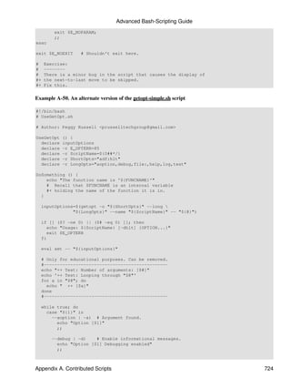 Advanced Bash-Scripting Guide
         exit $E_NOPARAM;
         ;;
esac

exit $E_NOEXIT     # Shouldn't exit here.

#    Exercise:
#    --------
#    There is a minor bug in the script that causes the display of
#+   the next-to-last move to be skipped.
#+   Fix this.


Example A-50. An alternate version of the getopt-simple.sh script

#!/bin/bash
# UseGetOpt.sh

# Author: Peggy Russell <prusselltechgroup@gmail.com>

UseGetOpt   () {
  declare   inputOptions
  declare   -r E_OPTERR=85
  declare   -r ScriptName=${0##*/}
  declare   -r ShortOpts="adf:hlt"
  declare   -r LongOpts="aoption,debug,file:,help,log,test"

DoSomething () {
    echo "The function name is '${FUNCNAME}'"
    # Recall that $FUNCNAME is an internal variable
    #+ holding the name of the function it is in.
  }

  inputOptions=$(getopt -o "${ShortOpts}" --long 
              "${LongOpts}" --name "${ScriptName}" -- "${@}")

  if [[ ($? -ne 0) || ($# -eq 0) ]]; then
    echo "Usage: ${ScriptName} [-dhlt] {OPTION...}"
    exit $E_OPTERR
  fi

  eval set -- "${inputOptions}"

  # Only for educational purposes. Can be removed.
  #-----------------------------------------------
  echo "++ Test: Number of arguments: [$#]"
  echo '++ Test: Looping through "$@"'
  for a in "$@"; do
    echo " ++ [$a]"
  done
  #-----------------------------------------------

  while true; do
    case "${1}" in
      --aoption | -a) # Argument found.
        echo "Option [$1]"
        ;;

       --debug | -d)    # Enable informational messages.
         echo "Option [$1] Debugging enabled"
         ;;



Appendix A. Contributed Scripts                                      724
 