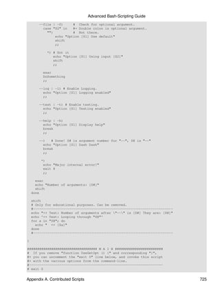 Advanced Bash-Scripting Guide
        --file | -f)     # Check for optional argument.
          case "$2" in   #+ Double colon is optional argument.
            "")          # Not there.
                echo "Option [$1] Use default"
                shift
                ;;

            *) # Got it
               echo "Option [$1] Using input [$2]"
               shift
               ;;

          esac
          DoSomething
          ;;

        --log | -l) # Enable Logging.
          echo "Option [$1] Logging enabled"
          ;;

        --test | -t) # Enable testing.
          echo "Option [$1] Testing enabled"
          ;;

        --help | -h)
          echo "Option [$1] Display help"
          break
          ;;

        --)   # Done! $# is argument number for "--", $@ is "--"
          echo "Option [$1] Dash Dash"
          break
          ;;

         *)
          echo "Major internal error!"
          exit 8
          ;;

      esac
      echo "Number of arguments: [$#]"
      shift
    done

    shift
    # Only for educational purposes. Can be removed.
    #----------------------------------------------------------------------
    echo "++ Test: Number of arguments after "--" is [$#] They are: [$@]"
    echo '++ Test: Looping through "$@"'
    for a in "$@"; do
      echo " ++ [$a]"
    done
    #----------------------------------------------------------------------

}

################################### M A I N ########################
# If you remove "function UseGetOpt () {" and corresponding "}",
#+ you can uncomment the "exit 0" line below, and invoke this script
#+ with the various options from the command-line.
#-------------------------------------------------------------------
# exit 0


Appendix A. Contributed Scripts                                               725
 