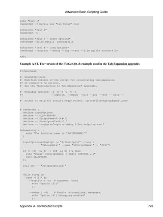 Advanced Bash-Scripting Guide

echo "Test 1"
UseGetOpt -f myfile one "two three" four

echo;echo "Test 2"
UseGetOpt -h

echo;echo "Test 3 - Short Options"
UseGetOpt -adltf myfile anotherfile

echo;echo "Test 4 - Long Options"
UseGetOpt --aoption --debug --log --test --file myfile anotherfile

exit


Example A-51. The version of the UseGetOpt.sh example used in the Tab Expansion appendix

#!/bin/bash

#    UseGetOpt-2.sh
#    Modified version of the script for illustrating tab-expansion
#+   of command-line options.
#    See the "Introduction to Tab Expansion" appendix.

# Possible options: -a -d -f -l -t -h
#+                  --aoption, --debug --file --log --test -- help --

#    Author of original script: Peggy Russell <prusselltechgroup@gmail.com>


# UseGetOpt () {
  declare inputOptions
  declare -r E_OPTERR=85
  declare -r ScriptName=${0##*/}
  declare -r ShortOpts="adf:hlt"
  declare -r LongOpts="aoption,debug,file:,help,log,test"

DoSomething () {
    echo "The function name is '${FUNCNAME}'"
  }

    inputOptions=$(getopt -o "${ShortOpts}" --long 
                "${LongOpts}" --name "${ScriptName}" -- "${@}")

    if [[ ($? -ne 0) || ($# -eq 0) ]]; then
      echo "Usage: ${ScriptName} [-dhlt] {OPTION...}"
      exit $E_OPTERR
    fi

    eval set -- "${inputOptions}"


    while true; do
      case "${1}" in
        --aoption | -a) # Argument found.
          echo "Option [$1]"
          ;;

        --debug | -d)    # Enable informational messages.
          echo "Option [$1] Debugging enabled"
          ;;


Appendix A. Contributed Scripts                                                            726
 