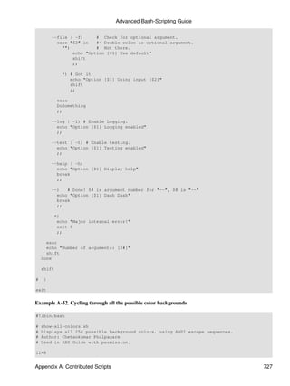 Advanced Bash-Scripting Guide

         --file | -f)     # Check for optional argument.
           case "$2" in   #+ Double colon is optional argument.
             "")          # Not there.
                 echo "Option [$1] Use default"
                 shift
                 ;;

             *) # Got it
                echo "Option [$1] Using input [$2]"
                shift
                ;;

            esac
            DoSomething
            ;;

         --log | -l) # Enable Logging.
           echo "Option [$1] Logging enabled"
           ;;

         --test | -t) # Enable testing.
           echo "Option [$1] Testing enabled"
           ;;

         --help | -h)
           echo "Option [$1] Display help"
           break
           ;;

         --)   # Done! $# is argument number for "--", $@ is "--"
           echo "Option [$1] Dash Dash"
           break
           ;;

          *)
           echo "Major internal error!"
           exit 8
           ;;

      esac
      echo "Number of arguments: [$#]"
      shift
    done

    shift

#    }

exit


Example A-52. Cycling through all the possible color backgrounds

#!/bin/bash

#   show-all-colors.sh
#   Displays all 256 possible background colors, using ANSI escape sequences.
#   Author: Chetankumar Phulpagare
#   Used in ABS Guide with permission.

T1=8


Appendix A. Contributed Scripts                                                 727
 