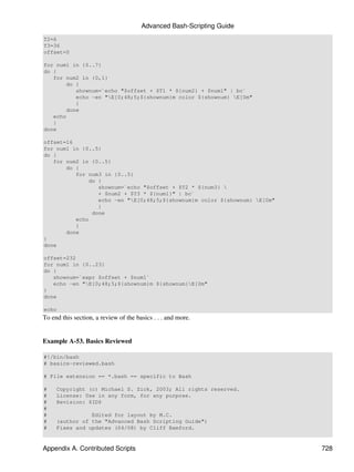 Advanced Bash-Scripting Guide
T2=6
T3=36
offset=0

for num1 in {0..7}
do {
   for num2 in {0,1}
        do {
           shownum=`echo "$offset + $T1 * ${num2} + $num1" | bc`
           echo -en "E[0;48;5;${shownum}m color ${shownum} E[0m"
           }
        done
   echo
   }
done

offset=16
for num1 in {0..5}
do {
   for num2 in {0..5}
       do {
          for num3 in {0..5}
              do {
                 shownum=`echo "$offset + $T2 * ${num3} 
                 + $num2 + $T3 * ${num1}" | bc`
                 echo -en "E[0;48;5;${shownum}m color ${shownum} E[0m"
                 }
               done
          echo
          }
       done
}
done

offset=232
for num1 in {0..23}
do {
   shownum=`expr $offset + $num1`
   echo -en "E[0;48;5;${shownum}m ${shownum}E[0m"
}
done

echo
To end this section, a review of the basics . . . and more.


Example A-53. Basics Reviewed

#!/bin/bash
# basics-reviewed.bash

# File extension == *.bash == specific to Bash

#    Copyright (c) Michael S. Zick, 2003; All rights reserved.
#    License: Use in any form, for any purpose.
#    Revision: $ID$
#
#               Edited for layout by M.C.
#    (author of the "Advanced Bash Scripting Guide")
#    Fixes and updates (04/08) by Cliff Bamford.


Appendix A. Contributed Scripts                                            728
 