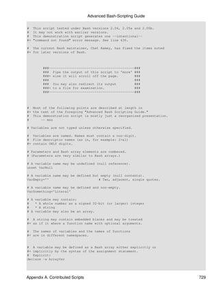 Advanced Bash-Scripting Guide

#    This script tested under Bash versions 2.04, 2.05a and 2.05b.
#    It may not work with earlier versions.
#    This demonstration script generates one --intentional--
#+   "command not found" error message. See line 436.

# The current Bash maintainer, Chet Ramey, has fixed the items noted
#+ for later versions of Bash.



          ###-------------------------------------------###
          ### Pipe the output of this script to 'more' ###
          ###+ else it will scroll off the page.        ###
          ###                                           ###
          ### You may also redirect its output          ###
          ###+ to a file for examination.               ###
          ###-------------------------------------------###



# Most of the following points are described at length in
#+ the text of the foregoing "Advanced Bash Scripting Guide."
# This demonstration script is mostly just a reorganized presentation.
#      -- msz

# Variables are not typed unless otherwise specified.

# Variables are named. Names must contain a non-digit.
# File descriptor names (as in, for example: 2>&1)
#+ contain ONLY digits.

# Parameters and Bash array elements are numbered.
# (Parameters are very similar to Bash arrays.)

# A variable name may be undefined (null reference).
unset VarNull

# A variable name may be defined but empty (null contents).
VarEmpty=''                         # Two, adjacent, single quotes.

# A variable name may be defined and non-empty.
VarSomething='Literal'

# A variable may contain:
#   * A whole number as a signed 32-bit (or larger) integer
#   * A string
# A variable may also be an array.

# A string may contain embedded blanks and may be treated
#+ as if it where a function name with optional arguments.

# The names of variables and the names of functions
#+ are in different namespaces.


# A variable may be defined as a Bash array either explicitly or
#+ implicitly by the syntax of the assignment statement.
# Explicit:
declare -a ArrayVar




Appendix A. Contributed Scripts                                          729
 