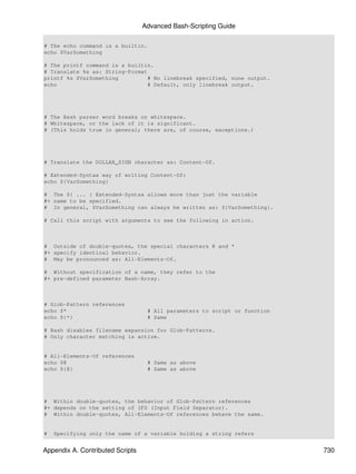 Advanced Bash-Scripting Guide

# The echo command is a builtin.
echo $VarSomething

# The printf command is a builtin.
# Translate %s as: String-Format
printf %s $VarSomething          # No linebreak specified, none output.
echo                             # Default, only linebreak output.




# The Bash parser word breaks on whitespace.
# Whitespace, or the lack of it is significant.
# (This holds true in general; there are, of course, exceptions.)




# Translate the DOLLAR_SIGN character as: Content-Of.

# Extended-Syntax way of writing Content-Of:
echo ${VarSomething}

# The ${ ... } Extended-Syntax allows more than just the variable
#+ name to be specified.
# In general, $VarSomething can always be written as: ${VarSomething}.

# Call this script with arguments to see the following in action.



# Outside of double-quotes, the special characters @ and *
#+ specify identical behavior.
# May be pronounced as: All-Elements-Of.

# Without specification of a name, they refer to the
#+ pre-defined parameter Bash-Array.



# Glob-Pattern references
echo $*                            # All parameters to script or function
echo ${*}                          # Same

# Bash disables filename expansion for Glob-Patterns.
# Only character matching is active.


# All-Elements-Of references
echo $@                            # Same as above
echo ${@}                          # Same as above




# Within double-quotes, the behavior of Glob-Pattern references
#+ depends on the setting of IFS (Input Field Separator).
# Within double-quotes, All-Elements-Of references behave the same.


#   Specifying only the name of a variable holding a string refers


Appendix A. Contributed Scripts                                             730
 