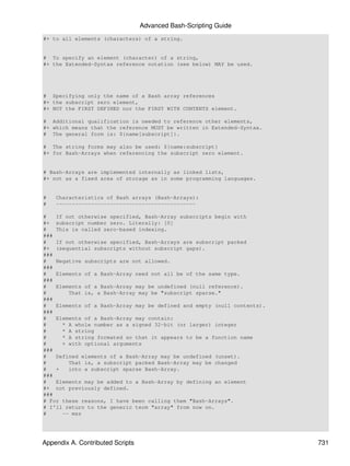 Advanced Bash-Scripting Guide
#+ to all elements (characters) of a string.


# To specify an element (character) of a string,
#+ the Extended-Syntax reference notation (see below) MAY be used.




# Specifying only the name of a Bash array references
#+ the subscript zero element,
#+ NOT the FIRST DEFINED nor the FIRST WITH CONTENTS element.

# Additional qualification is needed to reference other elements,
#+ which means that the reference MUST be written in Extended-Syntax.
# The general form is: ${name[subscript]}.

# The string forms may also be used: ${name:subscript}
#+ for Bash-Arrays when referencing the subscript zero element.


# Bash-Arrays are implemented internally as linked lists,
#+ not as a fixed area of storage as in some programming languages.


#   Characteristics of Bash arrays (Bash-Arrays):
#   --------------------------------------------

#   If not otherwise specified, Bash-Array subscripts begin with
#+ subscript number zero. Literally: [0]
#   This is called zero-based indexing.
###
#   If not otherwise specified, Bash-Arrays are subscript packed
#+ (sequential subscripts without subscript gaps).
###
#   Negative subscripts are not allowed.
###
#   Elements of a Bash-Array need not all be of the same type.
###
#   Elements of a Bash-Array may be undefined (null reference).
#       That is, a Bash-Array may be "subscript sparse."
###
#   Elements of a Bash-Array may be defined and empty (null contents).
###
#   Elements of a Bash-Array may contain:
#     * A whole number as a signed 32-bit (or larger) integer
#     * A string
#     * A string formated so that it appears to be a function name
#     + with optional arguments
###
#   Defined elements of a Bash-Array may be undefined (unset).
#       That is, a subscript packed Bash-Array may be changed
#   +   into a subscript sparse Bash-Array.
###
#   Elements may be added to a Bash-Array by defining an element
#+ not previously defined.
###
# For these reasons, I have been calling them "Bash-Arrays".
# I'll return to the generic term "array" from now on.
#     -- msz




Appendix A. Contributed Scripts                                          731
 