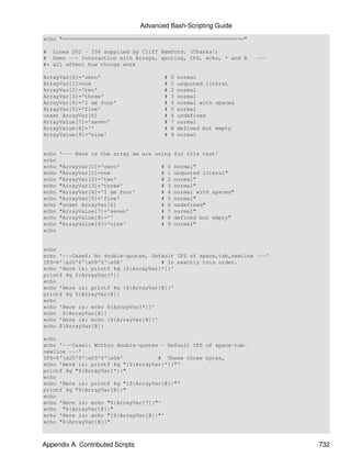 Advanced Bash-Scripting Guide
echo "========================================================="

# Lines 202 - 334 supplied by Cliff Bamford. (Thanks!)
# Demo --- Interaction with Arrays, quoting, IFS, echo, * and @           ---
#+ all affect how things work

ArrayVar[0]='zero'                          #    0   normal
ArrayVar[1]=one                             #    1   unquoted literal
ArrayVar[2]='two'                           #    2   normal
ArrayVar[3]='three'                         #    3   normal
ArrayVar[4]='I am four'                     #    4   normal with spaces
ArrayVar[5]='five'                          #    5   normal
unset ArrayVar[6]                           #    6   undefined
ArrayValue[7]='seven'                       #    7   normal
ArrayValue[8]=''                            #    8   defined but empty
ArrayValue[9]='nine'                        #    9   normal


echo   '--- Here is the array we are using for this test'
echo
echo   "ArrayVar[0]='zero'              #       0   normal"
echo   "ArrayVar[1]=one                 #       1   unquoted literal"
echo   "ArrayVar[2]='two'               #       2   normal"
echo   "ArrayVar[3]='three'             #       3   normal"
echo   "ArrayVar[4]='I am four'         #       4   normal with spaces"
echo   "ArrayVar[5]='five'              #       5   normal"
echo   "unset ArrayVar[6]               #       6   undefined"
echo   "ArrayValue[7]='seven'           #       7   normal"
echo   "ArrayValue[8]=''                #       8   defined but empty"
echo   "ArrayValue[9]='nine'            #       9   normal"
echo


echo
echo '---Case0: No double-quotes, Default IFS of space,tab,newline ---'
IFS=$'x20'$'x09'$'x0A'            # In exactly this order.
echo 'Here is: printf %q {${ArrayVar[*]}'
printf %q ${ArrayVar[*]}
echo
echo 'Here is: printf %q {${ArrayVar[@]}'
printf %q ${ArrayVar[@]}
echo
echo 'Here is: echo ${ArrayVar[*]}'
echo ${ArrayVar[@]}
echo 'Here is: echo {${ArrayVar[@]}'
echo ${ArrayVar[@]}

echo
echo '---Case1: Within double-quotes - Default IFS of space-tab-
newline ---'
IFS=$'x20'$'x09'$'x0A'           # These three bytes,
echo 'Here is: printf %q "{${ArrayVar[*]}"'
printf %q "${ArrayVar[*]}"
echo
echo 'Here is: printf %q "{${ArrayVar[@]}"'
printf %q "${ArrayVar[@]}"
echo
echo 'Here is: echo "${ArrayVar[*]}"'
echo "${ArrayVar[@]}"
echo 'Here is: echo "{${ArrayVar[@]}"'
echo "${ArrayVar[@]}"



Appendix A. Contributed Scripts                                                 732
 