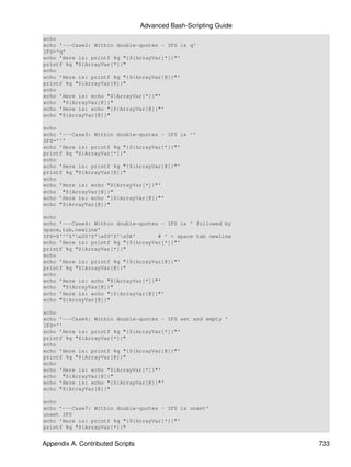 Advanced Bash-Scripting Guide
echo
echo '---Case2: Within double-quotes - IFS is q'
IFS='q'
echo 'Here is: printf %q "{${ArrayVar[*]}"'
printf %q "${ArrayVar[*]}"
echo
echo 'Here is: printf %q "{${ArrayVar[@]}"'
printf %q "${ArrayVar[@]}"
echo
echo 'Here is: echo "${ArrayVar[*]}"'
echo "${ArrayVar[@]}"
echo 'Here is: echo "{${ArrayVar[@]}"'
echo "${ArrayVar[@]}"

echo
echo '---Case3: Within double-quotes - IFS is ^'
IFS='^'
echo 'Here is: printf %q "{${ArrayVar[*]}"'
printf %q "${ArrayVar[*]}"
echo
echo 'Here is: printf %q "{${ArrayVar[@]}"'
printf %q "${ArrayVar[@]}"
echo
echo 'Here is: echo "${ArrayVar[*]}"'
echo "${ArrayVar[@]}"
echo 'Here is: echo "{${ArrayVar[@]}"'
echo "${ArrayVar[@]}"

echo
echo '---Case4: Within double-quotes - IFS is ^ followed by
space,tab,newline'
IFS=$'^'$'x20'$'x09'$'x0A'       # ^ + space tab newline
echo 'Here is: printf %q "{${ArrayVar[*]}"'
printf %q "${ArrayVar[*]}"
echo
echo 'Here is: printf %q "{${ArrayVar[@]}"'
printf %q "${ArrayVar[@]}"
echo
echo 'Here is: echo "${ArrayVar[*]}"'
echo "${ArrayVar[@]}"
echo 'Here is: echo "{${ArrayVar[@]}"'
echo "${ArrayVar[@]}"

echo
echo '---Case6: Within double-quotes - IFS set and empty '
IFS=''
echo 'Here is: printf %q "{${ArrayVar[*]}"'
printf %q "${ArrayVar[*]}"
echo
echo 'Here is: printf %q "{${ArrayVar[@]}"'
printf %q "${ArrayVar[@]}"
echo
echo 'Here is: echo "${ArrayVar[*]}"'
echo "${ArrayVar[@]}"
echo 'Here is: echo "{${ArrayVar[@]}"'
echo "${ArrayVar[@]}"

echo
echo '---Case7: Within double-quotes - IFS is unset'
unset IFS
echo 'Here is: printf %q "{${ArrayVar[*]}"'
printf %q "${ArrayVar[*]}"


Appendix A. Contributed Scripts                                   733
 