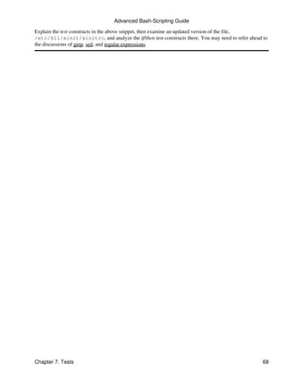 Advanced Bash-Scripting Guide
Explain the test constructs in the above snippet, then examine an updated version of the file,
/etc/X11/xinit/xinitrc, and analyze the if/then test constructs there. You may need to refer ahead to
the discussions of grep, sed, and regular expressions.




Chapter 7. Tests                                                                                   68
 