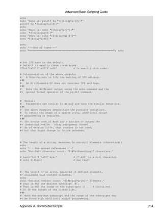 Advanced Bash-Scripting Guide
echo
echo 'Here is: printf %q "{${ArrayVar[@]}"'
printf %q "${ArrayVar[@]}"
echo
echo 'Here is: echo "${ArrayVar[*]}"'
echo "${ArrayVar[@]}"
echo 'Here is: echo "{${ArrayVar[@]}"'
echo "${ArrayVar[@]}"

echo
echo '---End of Cases---'
echo "========================================================="; echo



# Put IFS back to the default.
# Default is exactly these three bytes.
IFS=$'x20'$'x09'$'x0A'           # In exactly this order.

# Interpretation of the above outputs:
#   A Glob-Pattern is I/O; the setting of IFS matters.
###
#   An All-Elements-Of does not consider IFS settings.
###
#   Note the different output using the echo command and the
#+ quoted format operator of the printf command.


# Recall:
#   Parameters are similar to arrays and have the similar behaviors.
###
# The above examples demonstrate the possible variations.
# To retain the shape of a sparse array, additional script
#+ programming is required.
###
# The source code of Bash has a routine to output the
#+ [subscript]=value   array assignment format.
# As of version 2.05b, that routine is not used,
#+ but that might change in future releases.



# The length of a string, measured in non-null elements (characters):
echo
echo '- - Non-quoted references - -'
echo 'Non-Null character count: '${#VarSomething}' characters.'

# test='Lit'$'x00''eral'              # $'x00' is a null character.
# echo ${#test}                        # See that?



# The length of an array, measured in defined elements,
#+ including null content elements.
echo
echo 'Defined content count: '${#ArrayVar[@]}' elements.'
# That is NOT the maximum subscript (4).
# That is NOT the range of the subscripts (1 . . 4 inclusive).
# It IS the length of the linked list.
###
# Both the maximum subscript and the range of the subscripts may
#+ be found with additional script programming.


Appendix A. Contributed Scripts                                          734
 