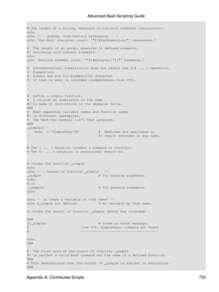 Advanced Bash-Scripting Guide

# The length of a string, measured in non-null elements (characters):
echo
echo '- - Quoted, Glob-Pattern references - -'
echo 'Non-Null character count: '"${#VarSomething}"' characters.'

# The length of an array, measured in defined elements,
#+ including null-content elements.
echo
echo 'Defined element count: '"${#ArrayVar[*]}"' elements.'

#    Interpretation: Substitution does not effect the ${# ... } operation.
#    Suggestion:
#    Always use the All-Elements-Of character
#+   if that is what is intended (independence from IFS).



# Define a simple function.
# I include an underscore in the name
#+ to make it distinctive in the examples below.
###
# Bash separates variable names and function names
#+ in different namespaces.
# The Mark-One eyeball isn't that advanced.
###
_simple() {
    echo -n 'SimpleFunc'$@          # Newlines are swallowed in
}                                   #+ result returned in any case.


# The ( ... ) notation invokes a command or function.
# The $( ... ) notation is pronounced: Result-Of.


# Invoke the function _simple
echo
echo '- - Output of function _simple - -'
_simple                             # Try passing arguments.
echo
# or
(_simple)                           # Try passing arguments.
echo

echo '- Is there a variable of that name? -'
echo $_simple not defined           # No variable by that name.

# Invoke the result of function _simple (Error msg intended)

###
$(_simple)                            # Gives an error message:
#                            line 436: SimpleFunc: command not found
#                            ---------------------------------------

echo
###

# The first word of the result of function _simple
#+ is neither a valid Bash command nor the name of a defined function.
###
# This demonstrates that the output of _simple is subject to evaluation.
###


Appendix A. Contributed Scripts                                              735
 