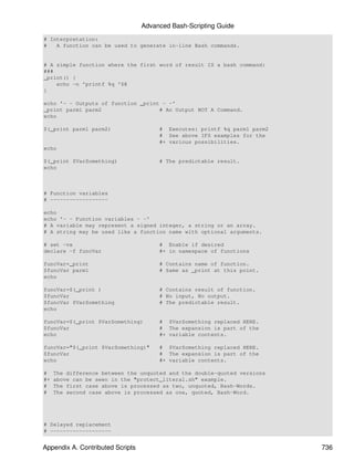 Advanced Bash-Scripting Guide
# Interpretation:
#   A function can be used to generate in-line Bash commands.


# A simple function where the first word of result IS a bash command:
###
_print() {
    echo -n 'printf %q '$@
}

echo '- - Outputs of function _print - -'
_print parm1 parm2                  # An Output NOT A Command.
echo

$(_print parm1 parm2)                  # Executes: printf %q parm1 parm2
                                       # See above IFS examples for the
                                       #+ various possibilities.
echo

$(_print $VarSomething)                # The predictable result.
echo



# Function variables
# ------------------

echo
echo '- - Function variables - -'
# A variable may represent a signed integer, a string or an array.
# A string may be used like a function name with optional arguments.

# set -vx                              # Enable if desired
declare -f funcVar                     #+ in namespace of functions

funcVar=_print                         # Contains name of function.
$funcVar parm1                         # Same as _print at this point.
echo

funcVar=$(_print )                     # Contains result of function.
$funcVar                               # No input, No output.
$funcVar $VarSomething                 # The predictable result.
echo

funcVar=$(_print $VarSomething)        # $VarSomething replaced HERE.
$funcVar                               # The expansion is part of the
echo                                   #+ variable contents.

funcVar="$(_print $VarSomething)"      # $VarSomething replaced HERE.
$funcVar                               # The expansion is part of the
echo                                   #+ variable contents.

#    The difference between the unquoted and the double-quoted versions
#+   above can be seen in the "protect_literal.sh" example.
#    The first case above is processed as two, unquoted, Bash-Words.
#    The second case above is processed as one, quoted, Bash-Word.




# Delayed replacement
# -------------------


Appendix A. Contributed Scripts                                            736
 