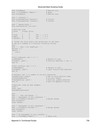 Advanced Bash-Scripting Guide
echo ${VarEmpty}                            # Newline only
echo -n ${VarEmpty:-'Empty'}' '             # Empty
echo ${VarEmpty}                            # Newline only

echo '- contents -'
echo ${VarSomething-'Content'}              # Literal
echo ${VarSomething:-'Content'}             # Literal

echo '- Sparse Array -'
echo ${ArrayVar[@]-'not set'}

#   ASCII-Art time
#   State     Y==yes,   N==no
#             -         :-
#   Unset     Y         Y       ${# ... } == 0
#   Empty     N         Y       ${# ... } == 0
#   Contents N          N       ${# ... } > 0

# Either the first and/or the second part of the tests
#+ may be a command or a function invocation string.
echo
echo '- - Test 1 for undefined - -'
declare -i t
_decT() {
    t=$t-1
}

# Null reference, set: t == -1
t=${#VarNull}                               # Results in zero.
${VarNull- _decT }                          # Function executes, t now -1.
echo $t

# Null contents, set: t == 0
t=${#VarEmpty}                              # Results in zero.
${VarEmpty- _decT }                         # _decT function NOT executed.
echo $t

# Contents, set: t == number of non-null characters
VarSomething='_simple'                  # Set to valid function name.
t=${#VarSomething}                      # non-zero length
${VarSomething- _decT }                 # Function _simple executed.
echo $t                                 # Note the Append-To action.

# Exercise: clean up that example.
unset t
unset _decT
VarSomething=Literal

echo
echo '- - Test and Change - -'
echo '- Assignment if null reference -'
echo -n ${VarNull='NotSet'}' '          # NotSet NotSet
echo ${VarNull}
unset VarNull

echo '- Assignment if null reference -'
echo -n ${VarNull:='NotSet'}' '         # NotSet NotSet
echo ${VarNull}
unset VarNull

echo '- No assignment if null contents -'
echo -n ${VarEmpty='Empty'}' '          # Space only


Appendix A. Contributed Scripts                                              738
 